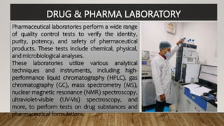 DRUG & PHARMA LABORATORY
Pharmaceutical laboratories perform a wide range
of quality control tests to verify the identity,
purity, potency, and safety of pharmaceutical
products. These tests include chemical, physical,
and microbiological analyses.
These laboratories utilize various analytical
techniques and instruments, including high-
performance liquid chromatography (HPLC), gas
chromatography (GC), mass spectrometry (MS),
nuclear magnetic resonance (NMR) spectroscopy,
ultraviolet-visible (UV-Vis) spectroscopy, and
more, to perform tests on drug substances and
pharmaceutical formulations.
 