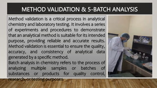 METHOD VALIDATION & 5-BATCH ANALYSIS
Method validation is a critical process in analytical
chemistry and laboratory testing. It involves a series
of experiments and procedures to demonstrate
that an analytical method is suitable for its intended
purpose, providing reliable and accurate results.
Method validation is essential to ensure the quality,
accuracy, and consistency of analytical data
generated by a specific method.
Batch analysis in chemistry refers to the process of
analyzing multiple samples or batches of
substances or products for quality control,
research, or testing purposes.
 