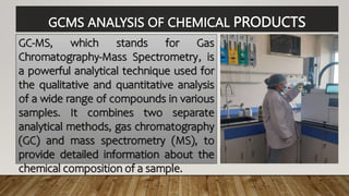 GCMS ANALYSIS OF CHEMICAL PRODUCTS
GC-MS, which stands for Gas
Chromatography-Mass Spectrometry, is
a powerful analytical technique used for
the qualitative and quantitative analysis
of a wide range of compounds in various
samples. It combines two separate
analytical methods, gas chromatography
(GC) and mass spectrometry (MS), to
provide detailed information about the
chemical composition of a sample.
 