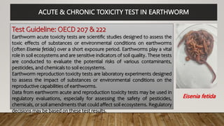 ACUTE & CHRONIC TOXICITY TEST IN EARTHWORM
Test Guideline: OECD 207 & 222
Earthworm acute toxicity tests are scientific studies designed to assess the
toxic effects of substances or environmental conditions on earthworms
(often Eisenia fetida) over a short exposure period. Earthworms play a vital
role in soil ecosystems and are sensitive indicators of soil quality. These tests
are conducted to evaluate the potential risks of various contaminants,
pesticides, and chemicals to soil ecosystems.
Earthworm reproduction toxicity tests are laboratory experiments designed
to assess the impact of substances or environmental conditions on the
reproductive capabilities of earthworms.
Data from earthworm acute and reproduction toxicity tests may be used in
regulatory evaluations, especially for assessing the safety of pesticides,
chemicals, or soil amendments that could affect soil ecosystems. Regulatory
decisions may be based on these test results.
Eisenia fetida
 