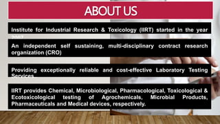 ABOUT US
Institute for Industrial Research & Toxicology (IIRT) started in the year
2007.
An independent self sustaining, multi-disciplinary contract research
organization (CRO)
Providing exceptionally reliable and cost-effective Laboratory Testing
Services..
IIRT provides Chemical, Microbiological, Pharmacological, Toxicological &
Ecotoxicological testing of Agrochemicals, Microbial Products,
Pharmaceuticals and Medical devices, respectively.
 