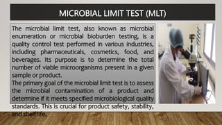 MICROBIAL LIMIT TEST (MLT)
The microbial limit test, also known as microbial
enumeration or microbial bioburden testing, is a
quality control test performed in various industries,
including pharmaceuticals, cosmetics, food, and
beverages. Its purpose is to determine the total
number of viable microorganisms present in a given
sample or product.
The primary goal of the microbial limit test is to assess
the microbial contamination of a product and
determine if it meets specified microbiological quality
standards. This is crucial for product safety, stability,
and shelf life.
 