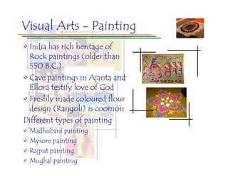 Visual Arts - Painting
• India has rich heritage of
  Rock paintings (older than
  550 B.C.)
• Cave paintings in Ajanta and
  Ellora testify love of God
• Freshly made coloured flour
  design (Rangoli) is coomon
Different types of painting
•   Madhubani painting
•   Mysore painting
•   Rajput painting
•   Mughal painting
 