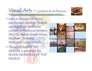 Visual Arts – Sculpture & Architecture
• India is famous for Stone
  and bronze carvings, Temple
  carvings,Pink sandstone
  culture of Mathura,Fatehpur
  Sikri,Taj Mahal,Qutab Minar,
  Red Fort , Victoria
  Memorial ,Lotus temple
• The white marble TAJ
  MAHAL is amongst the
  SEVEN WONDERS OF THE
  WORLD
 