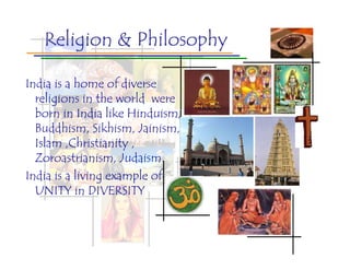 Religion & Philosophy

India is a home of diverse
  religions in the world were
  born in India like Hinduism,
  Buddhism, Sikhism, Jainism,
  Islam ,Christianity ,
  Zoroastrianism, Judaism.
India is a living example of
  UNITY in DIVERSITY
 