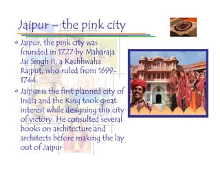 Jaipur – the pink city
• Jaipur, the pink city was
  founded in 1727 by Maharaja
  Jai Singh II, a Kachhwaha
  Rajput, who ruled from 1699-
  1744.
• Jaipur is the first planned city of
  India and the King took great
  interest while designing this city
  of victory. He consulted several
  books on architecture and
  architects before making the lay
  out of Jaipur
 