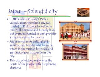 Jaipur – Splendid city
• In 1853, when Prince of Wales
  visited Jaipur, the whole city was
  painted in Pink color to welcome
  him. Still, the neat and broadly laid-
  out avenues, painted in pink provide
  a magical charm to the city.
• Jaipur is rich in its cultural and
  architectural beauty, which can be
  traced in the various historical and
  aesthetic places that reside in the
  city.
• This city of victory really wins the
  hearts of the people with its splendid
  charisma
 