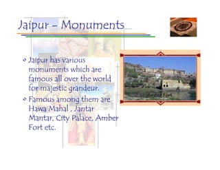 Jaipur - Monuments

• Jaipur has various
  monuments which are
  famous all over the world
  for majestic grandeur.
                               Hawa Palace
                                 Jal Mahal
                                City Mahal
                               Amber Fort
• Famous among them are
  Hawa Mahal , Jantar
  Mantar, City Palace, Amber
  Fort etc.
 