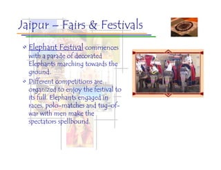 Jaipur – Fairs & Festivals
• Elephant Festival commences
  with a parade of decorated
  Elephants marching towards the
  ground.
• Different competitions are
  organized to enjoy the festival to
  its full. Elephants engaged in
  races, polo-matches and tug-of-
  war with men make the
  spectators spellbound.
 