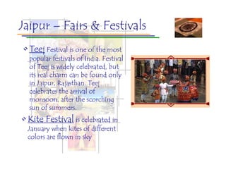 Jaipur – Fairs & Festivals
• Teej Festival is one of the most
  popular festivals of India. Festival
  of Teej is widely celebrated, but
  its real charm can be found only
  in Jaipur, Rajasthan. Teej
  celebrates the arrival of
  monsoon, after the scorching
  sun of summers.
• Kite Festival is celebrated in
  January when kites of different
  colors are flown in sky
 