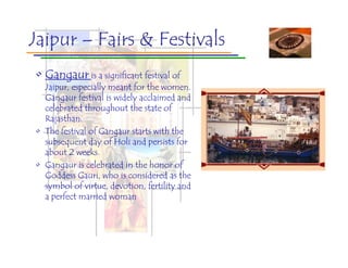 Jaipur – Fairs & Festivals
• Gangaur is a significant festival of
  Jaipur, especially meant for the women.
  Gangaur festival is widely acclaimed and
  celebrated throughout the state of
  Rajasthan.
• The festival of Gangaur starts with the
  subsequent day of Holi and persists for
  about 2 weeks.
• Gangaur is celebrated in the honor of
  Goddess Gauri, who is considered as the
  symbol of virtue, devotion, fertility and
  a perfect married woman
 