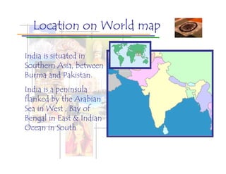 Location on World map

India is situated in
Southern Asia, between
Burma and Pakistan.
India is a peninsula
flanked by the Arabian
Sea in West , Bay of
Bengal in East & Indian
Ocean in South
 