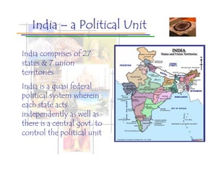 India – a Political Unit

India comprises of 27
states & 7 union
territories
India is a quasi federal
political system wherein
each state acts
independently as well as
there is a central govt. to
control the political unit
 