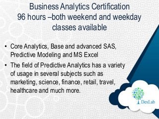 Business Analytics Certification
96 hours –both weekend and weekday
classes available
• Core Analytics, Base and advanced ...