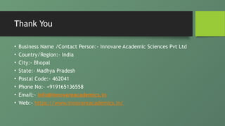 Thank You
• Business Name /Contact Person:- Innovare Academic Sciences Pvt Ltd
• Country/Region:- India
• City:- Bhopal
• State:- Madhya Pradesh
• Postal Code:- 462041
• Phone No:- +919165136558
• Email:- info@innovareacademics.in
• Web:- https://www.innovareacademics.in/
 