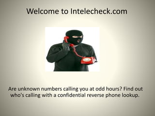 Welcome to Intelecheck.com
Are unknown numbers calling you at odd hours? Find out
who's calling with a confidential reverse phone lookup.
 