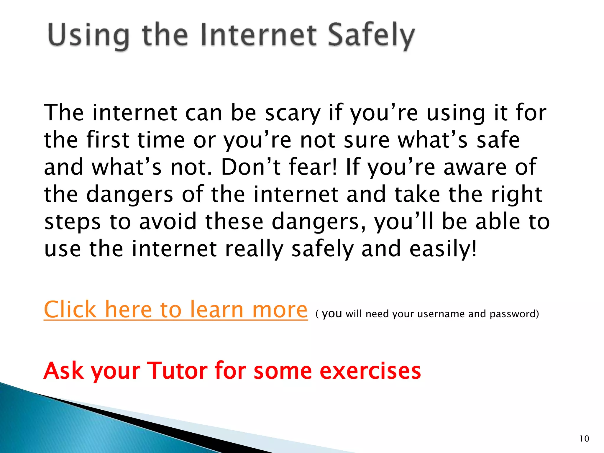 The internet can be scary if you’re using it for 
the first time or you’re not sure what’s safe 
and what’s not. Don’t fear! If you’re aware of 
the dangers of the internet and take the right 
steps to avoid these dangers, you’ll be able to 
use the internet really safely and easily! 
Click here to learn more ( you will need your username and password) 
Ask your Tutor for some exercises 
10 
