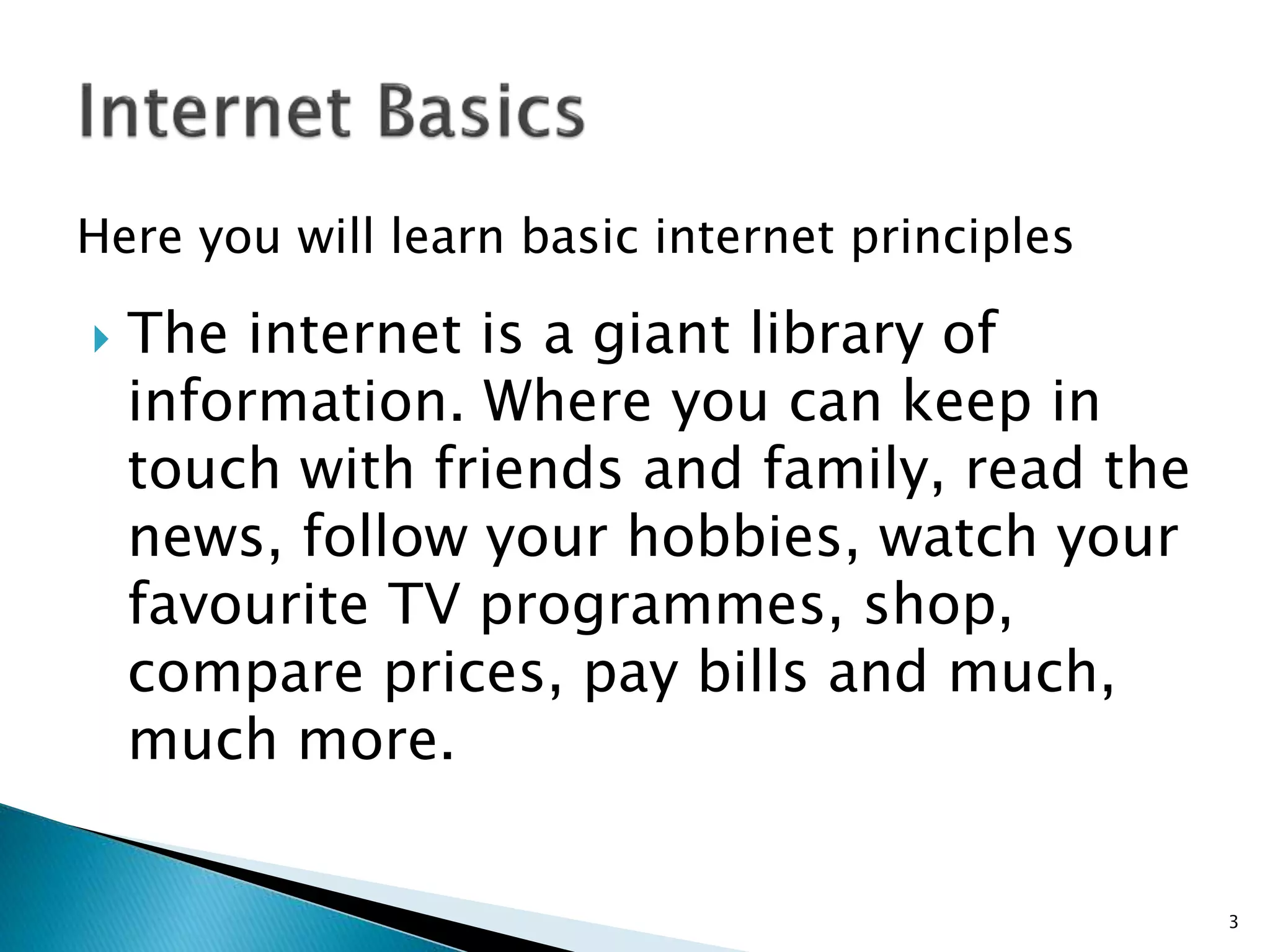 Here you will learn basic internet principles 
 The internet is a giant library of 
information. Where you can keep in 
touch with friends and family, read the 
news, follow your hobbies, watch your 
favourite TV programmes, shop, 
compare prices, pay bills and much, 
much more. 
3 
 