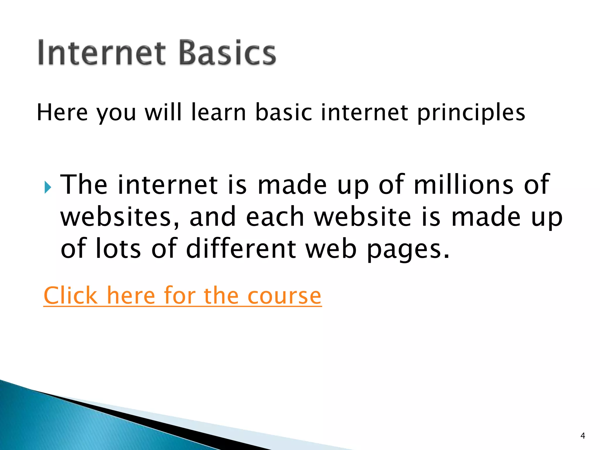 Here you will learn basic internet principles 
 The internet is made up of millions of 
websites, and each website is made up 
of lots of different web pages. 
Click here for the course 
4 
 
