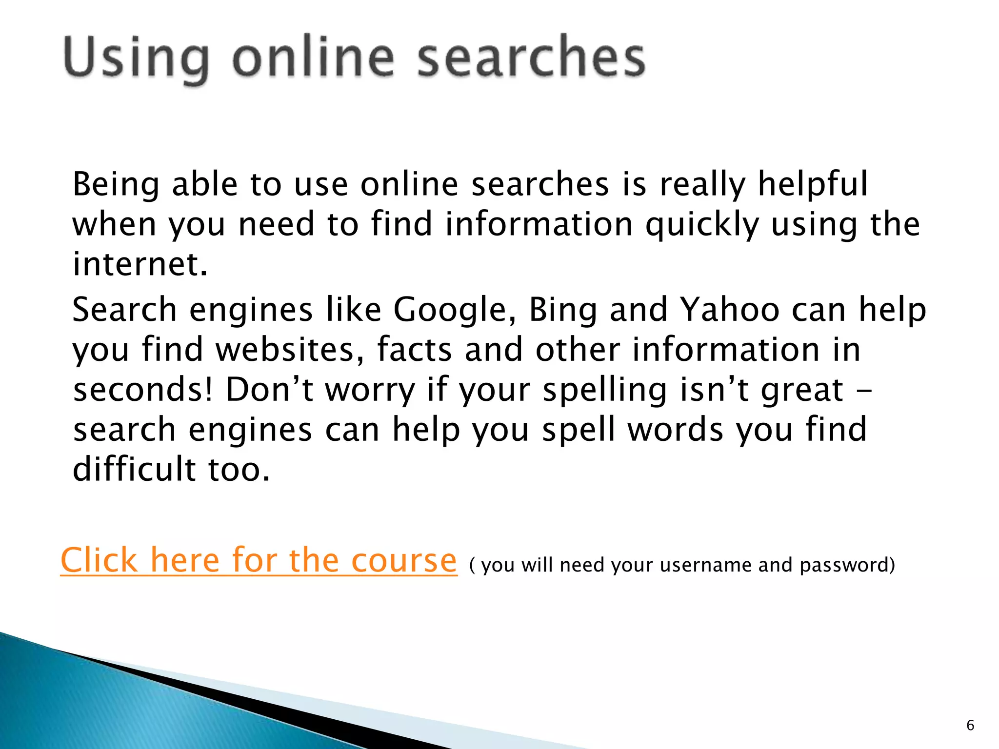 Being able to use online searches is really helpful 
when you need to find information quickly using the 
internet. 
Search engines like Google, Bing and Yahoo can help 
you find websites, facts and other information in 
seconds! Don’t worry if your spelling isn’t great - 
search engines can help you spell words you find 
difficult too. 
Click here for the course ( you will need your username and password) 
6 
 