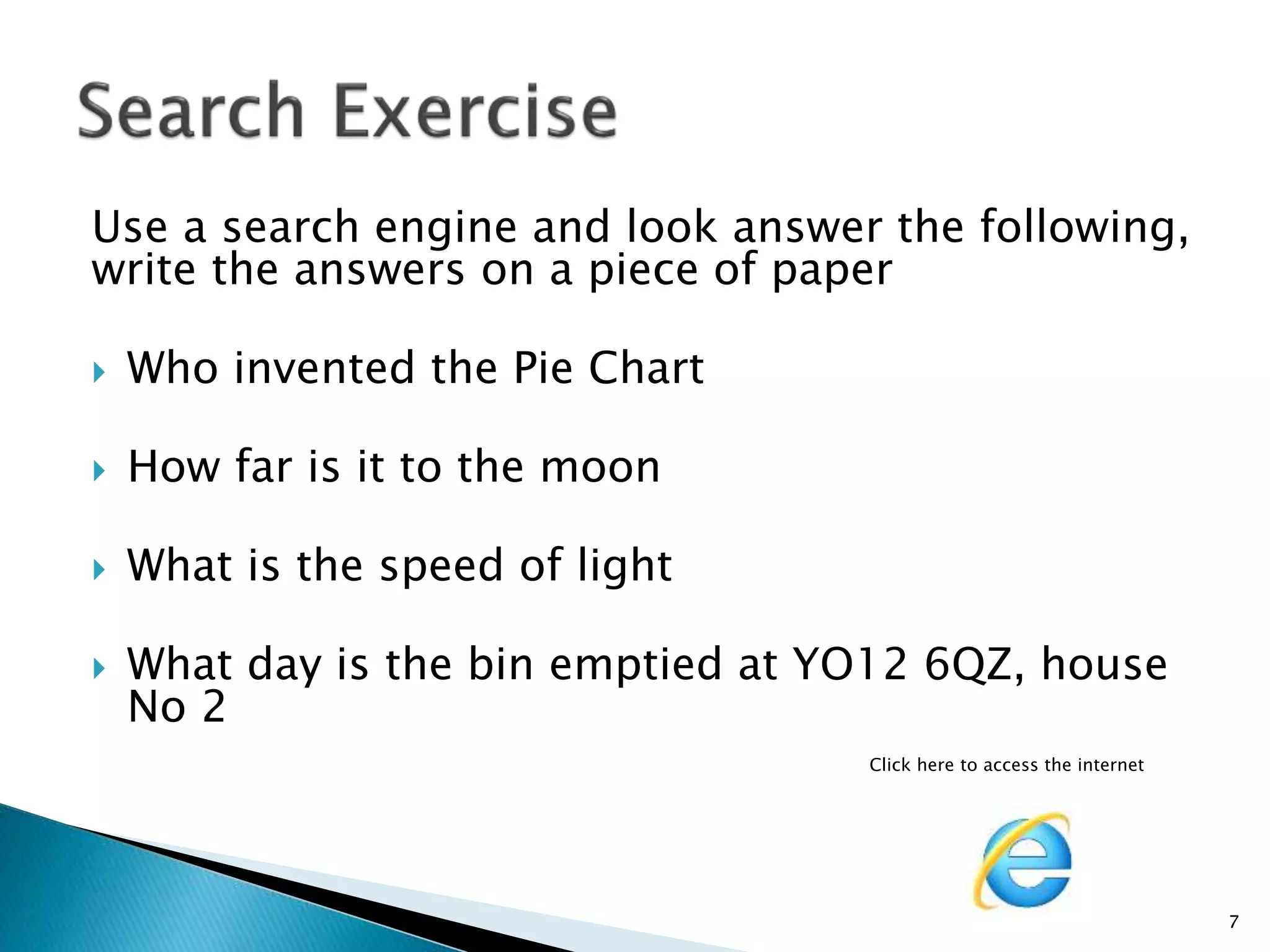 Use a search engine and look answer the following, 
write the answers on a piece of paper 
 Who invented the Pie Chart 
 How far is it to the moon 
 What is the speed of light 
 What day is the bin emptied at YO12 6QZ, house 
No 2 
Click here to access the internet 
7 
 