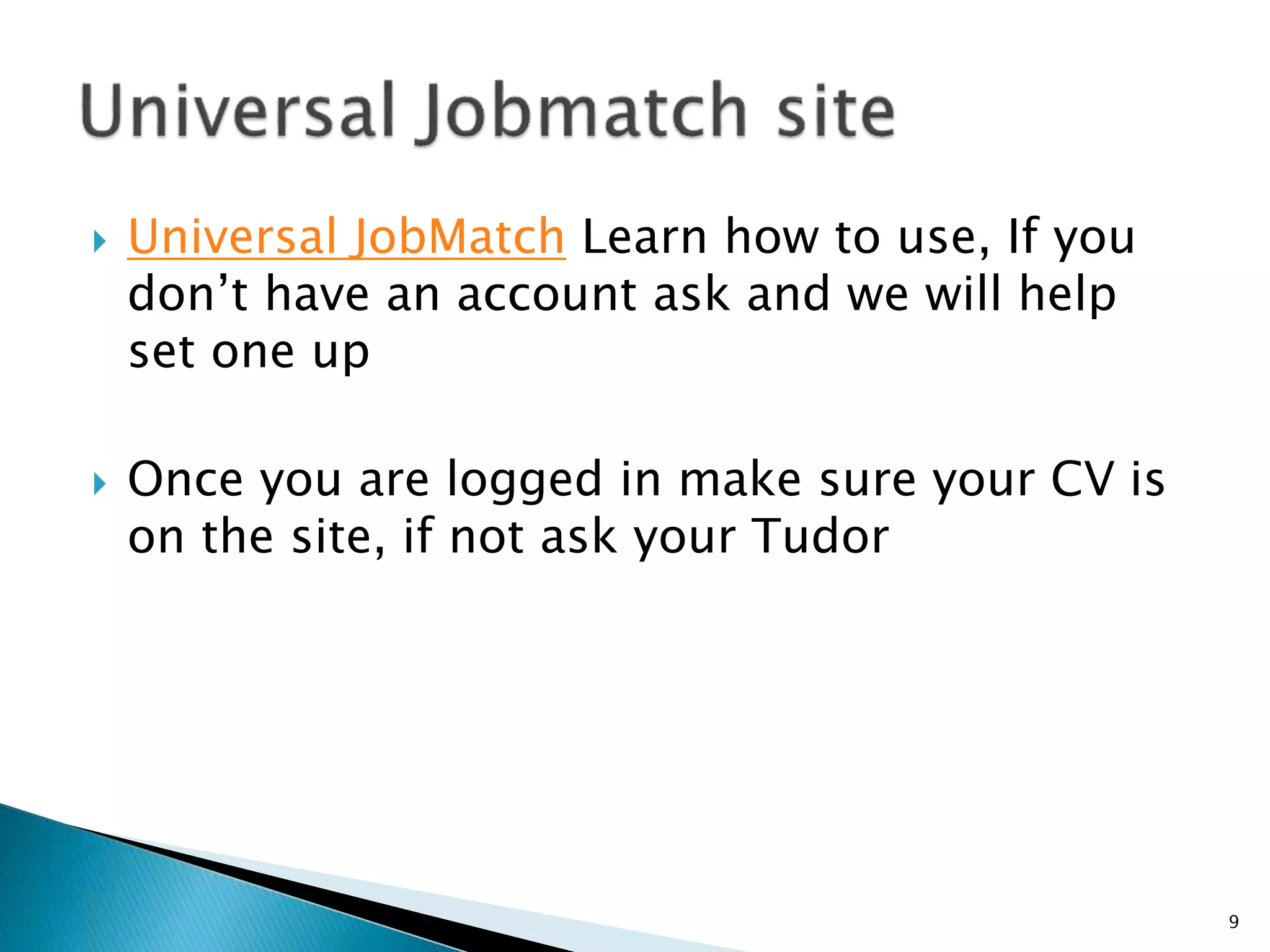  Universal JobMatch Learn how to use, If you 
don’t have an account ask and we will help 
set one up 
 Once you are logged in make sure your CV is 
on the site, if not ask your Tudor 
9 
 