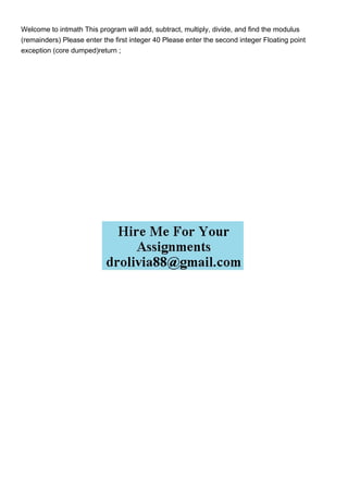 Welcome to intmath This program will add, subtract, multiply, divide, and find the modulus
(remainders) Please enter the first integer 40 Please enter the second integer Floating point
exception (core dumped)return ;