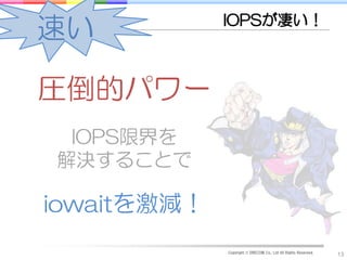 IOPSが凄い！
速い

圧倒的パワー
 IOPS限界を
解決することで

iowaitを激減！
             Copyright © DRECOM Co., Ltd All Rights Reserved.
                                                                13
 
