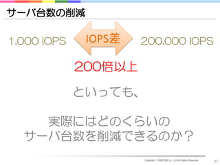 サーバ台数の削減

1,000 IOPS    IOPS差   200,000 IOPS

             200倍以上

             といっても、

    実際にはどのくらいの
  サーバ台数を削減できるのか？
                      Copyright © DRECOM Co., Ltd All Rights Reserved.
                                                                         27
 