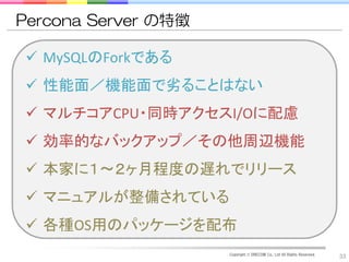 Percona Server の特徴

 MySQLのForkである
 性能面／機能面で劣ることはない
 マルチコアCPU・同時アクセスI/Oに配慮
 効率的なバックアップ／その他周辺機能
 本家に１～２ヶ月程度の遅れでリリース
 マニュアルが整備されている
 各種OS用のパッケージを配布
                     Copyright © DRECOM Co., Ltd All Rights Reserved.
                                                                        33
 