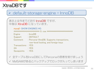 XtraDBです
  default-storage-engine = InnoDB

  表示上は今までどおり InnoDB ですが、
  中身は XtraDB になっています。
    mysql> SHOW ENGINES ¥G
    ********************** 9. row **********************
    Engine       : InnoDB
    Support      : DEFAULT
    Comment      : Percona-XtraDB, Supports transactions,
                   row-level locking, and foreign keys
    Transactions : YES
    XA           : YES
    Savepoints : YES

   全テーブルをInnoDBにしてPerconaの恩恵を受けましょう
   MyISAMがあるとバックアップでロックが入ってしまいます

                                               Copyright © DRECOM Co., Ltd All Rights Reserved.
                                                                                                  36
 