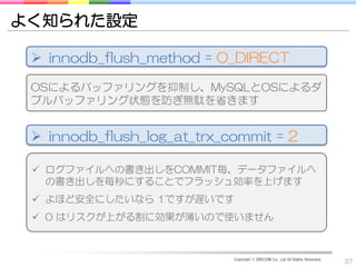よく知られた設定

  innodb_flush_method = O_DIRECT

 OSによるバッファリングを抑制し、MySQLとOSによるダ
 ブルバッファリング状態を防ぎ無駄を省きます


  innodb_flush_log_at_trx_commit = 2

  ログファイルへの書き出しをCOMMIT毎、データファイルへ
   の書き出しを毎秒にすることでフラッシュ効率を上げます
  よほど安全にしたいなら 1ですが遅いです
  0 はリスクが上がる割に効果が薄いので使いません



                            Copyright © DRECOM Co., Ltd All Rights Reserved.
                                                                               37
 