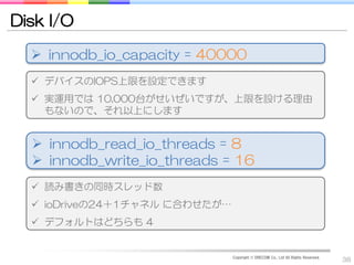 Disk I/O

   innodb_io_capacity = 40000
   デバイスのIOPS上限を設定できます
   実運用では 10,000台がせいぜいですが、上限を設ける理由
    もないので、それ以上にします


   innodb_read_io_threads = 8
   innodb_write_io_threads = 16
   読み書きの同時スレッド数
   ioDriveの24＋1チャネル に合わせたが…
   デフォルトはどちらも 4


                               Copyright © DRECOM Co., Ltd All Rights Reserved.
                                                                                  38
 
