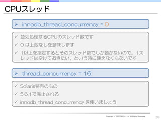 CPUスレッド

  innodb_thread_concurrency = 0

  並列処理するCPUのスレッド数です
  0 は上限なしを意味します
  1以上を指定するとそのスレッド数でしか動かないので、1ス
   レッドは空けておきたい、という時に使えなくもないです


  thread_concurrency = 16

  Solaris特有のもの
  5.6.1で廃止される
  innodb_thread_concurrency を使いましょう

                                Copyright © DRECOM Co., Ltd All Rights Reserved.
                                                                                   39
 