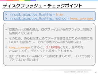 ディスクフラッシュ – チェックポイント
 innodb_adaptive_flushing = true
 innodb_adaptive_flushing_method = keep_average


 従来のInnoDBの場合、ログファイルからのフラッシュ間隔が
  結構長くなります
 そのため、ある程度まとめてデータを書き込むため瞬間的に高
  いIOPSを必要とし、それが原因でiowaitが高騰します
 keep_average にすると、0.1秒間隔となり、緩やかな
  iowait になり、デメリットも見受けられません
 主にSSDやioDrive用として追加されましたが、HDDでも使っ
  てみてよいと思います


                                Copyright © DRECOM Co., Ltd All Rights Reserved.
                                                                                   40
 