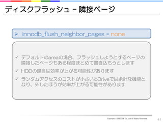 ディスクフラッシュ – 隣接ページ


  innodb_flush_neighbor_pages = none



  デフォルトのareaの場合、フラッシュしようとするページの
   隣接したページもある程度まとめて書き込もうとします
  HDDの場合は効率が上がる可能性があります
  ランダムアクセスのコストが小さいioDriveでは余計な機能と
   なり、外したほうが効率が上がる可能性があります




                               Copyright © DRECOM Co., Ltd All Rights Reserved.
                                                                                  41
 