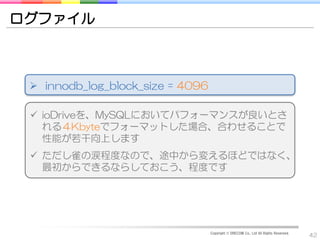 ログファイル



  innodb_log_block_size = 4096

  ioDriveを、MySQLにおいてパフォーマンスが良いとさ
   れる４Kbyteでフォーマットした場合、合わせることで
   性能が若干向上します
  ただし雀の涙程度なので、途中から変えるほどではなく、
   最初からできるならしておこう、程度です




                                  Copyright © DRECOM Co., Ltd All Rights Reserved.
                                                                                     42
 