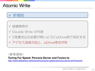 Atomic Write

   新機能

   絶賛開発中
   Double Write の代替
   2度書き込む必要が無いようにioDrive側で保証する
   アクセス速度の向上、ioDrive寿命が倍


  （参考資料）
  Tuning For Speed: Percona Server and Fusion-io
  http://www.slideshare.net/fusionio/tuning-for-speed-percona-server-and-fusionio


                                                           Copyright © DRECOM Co., Ltd All Rights Reserved.
                                                                                                              44
 