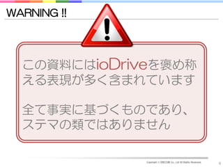 WARNING !!




  この資料にはioDriveを褒め称
  える表現が多く含まれています

  全て事実に基づくものであり、
  ステマの類ではありません

              Copyright © DRECOM Co., Ltd All Rights Reserved.
                                                                 6
 