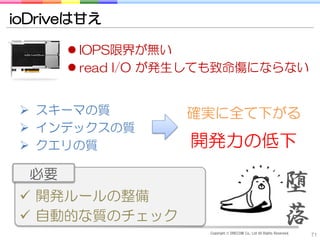 ioDriveは甘え

        IOPS限界が無い
        read I/O が発生しても致命傷にならない


  スキーマの質          確実に全て下がる
  インデックスの質
  クエリの質           開発力の低下
  必要
  開発ルールの整備
                                                                 堕
  自動的な質のチェック                                                    落
                     Copyright © DRECOM Co., Ltd All Rights Reserved.
                                                                        71
 