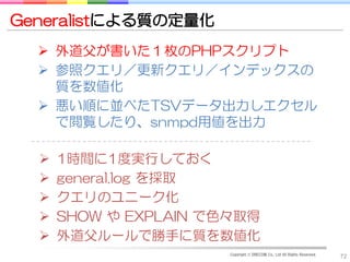 Generalistによる質の定量化
   外道父が書いた１枚のPHPスクリプト
   参照クエリ／更新クエリ／インデックスの
    質を数値化
   悪い順に並べたTSVデータ出力しエクセル
    で閲覧したり、snmpd用値を出力

     1時間に1度実行しておく
     general.log を採取
     クエリのユニーク化
     SHOW や EXPLAIN で色々取得
     外道父ルールで勝手に質を数値化
                       Copyright © DRECOM Co., Ltd All Rights Reserved.
                                                                          72
 