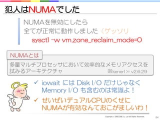 犯人はNUMAでした
   NUMAを無効にしたら
   全てが正常に動作しました（ゲッソリ
     sysctl -w vm.zone_reclaim_mode=0

NUMAとは
多量マルチプロセッサにおいて効率的なメモリアクセスを
試みるアーキテクチャ        ※kenerl >= v2.6.29

       iowait には Disk I/O だけじゃなく
        Memory I/O も含むのは常識よ！
       せいぜいデュアルCPUのくせに
        NUMAが有効なんておこがましいわ！
                          Copyright © DRECOM Co., Ltd All Rights Reserved.
                                                                             84
 