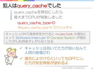 犯人はquery_cacheでした
    query_cacheを無効にしたら
    最大までCPUが稼働しました
      query_cache_type=0
      ※query_cache_size=0 だけじゃダメ

キャッシュONで高負荷をかけると mutex lock の増加に
よって Software Interrupt や Context Switch が増加
してCPU利用率が上がらなくなる

        キャッシュは効いてた方が良いなんて
         人間の傲慢だわ
        場合によりけりといってもOFFにし
         た方が安定稼働が望めるよ
                             Copyright © DRECOM Co., Ltd All Rights Reserved.
                                                                                87
 