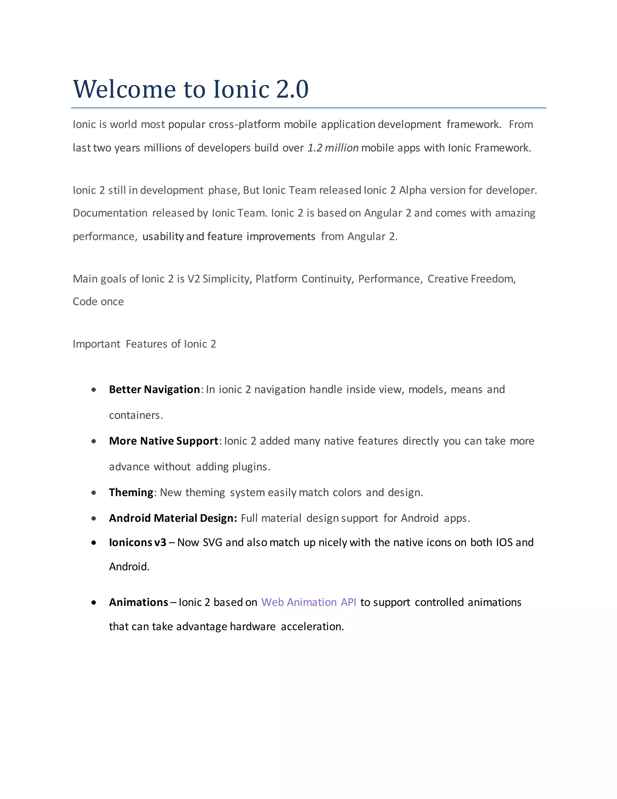 Welcome to Ionic 2.0
Ionic is world most popular cross-platform mobile application development framework. From
last two years millions of developers build over 1.2 million mobile apps with Ionic Framework.
Ionic 2 still in development phase, But Ionic Team released Ionic 2 Alpha version for developer.
Documentation released by Ionic Team. Ionic 2 is based on Angular 2 and comes with amazing
performance, usability and feature improvements from Angular 2.
Main goals of Ionic 2 is V2 Simplicity, Platform Continuity, Performance, Creative Freedom,
Code once
Important Features of Ionic 2
 Better Navigation: In ionic 2 navigation handle inside view, models, means and
containers.
 More Native Support: Ionic 2 added many native features directly you can take more
advance without adding plugins.
 Theming: New theming system easily match colors and design.
 Android Material Design: Full material design support for Android apps.
 Ionicons v3 – Now SVG and also match up nicely with the native icons on both IOS and
Android.
 Animations – Ionic 2 based on Web Animation API to support controlled animations
that can take advantage hardware acceleration.
 