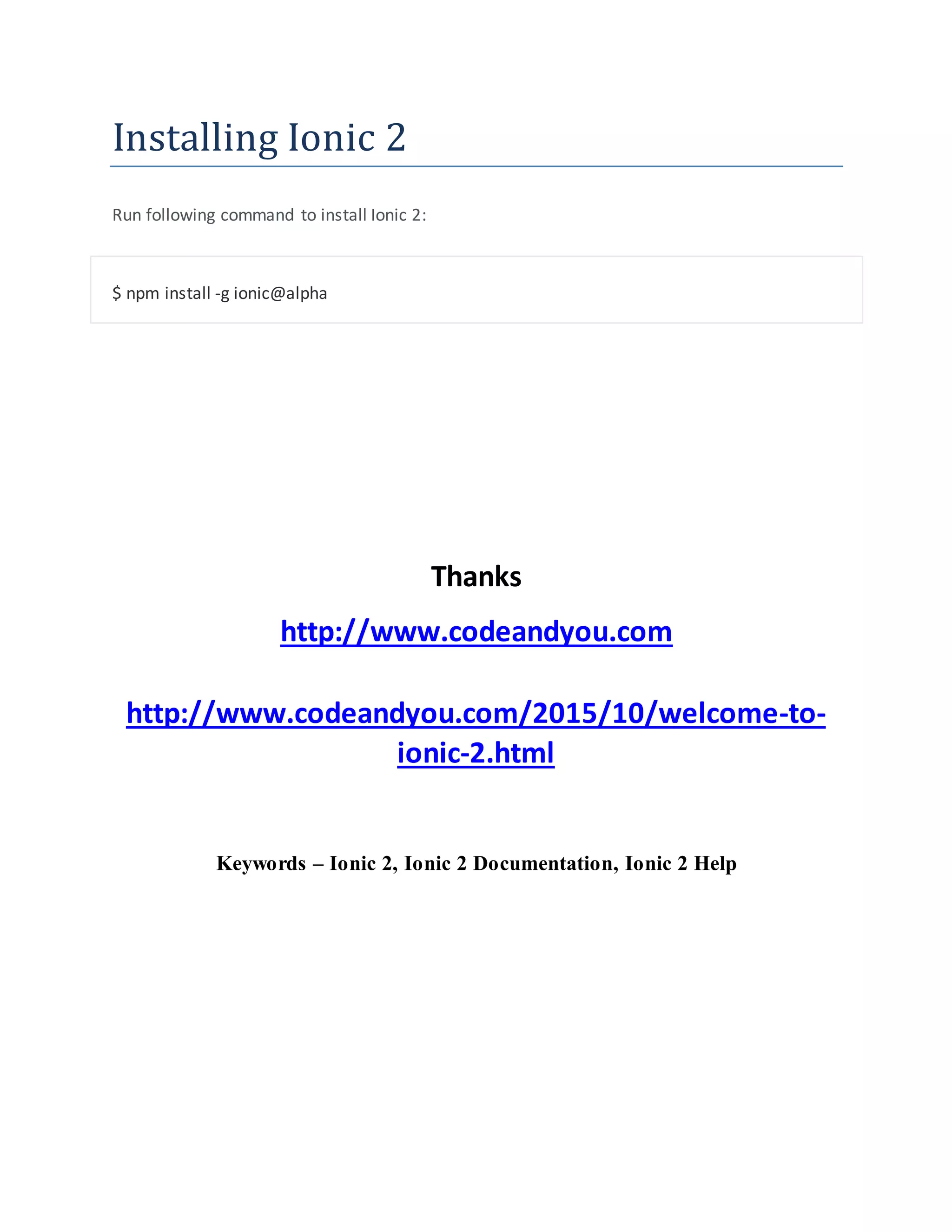 Installing Ionic 2
Run following command to install Ionic 2:
$ npm install -g ionic@alpha
Thanks
http://www.codeandyou.com
http://www.codeandyou.com/2015/10/welcome-to-
ionic-2.html
Keywords – Ionic 2, Ionic 2 Documentation, Ionic 2 Help
 