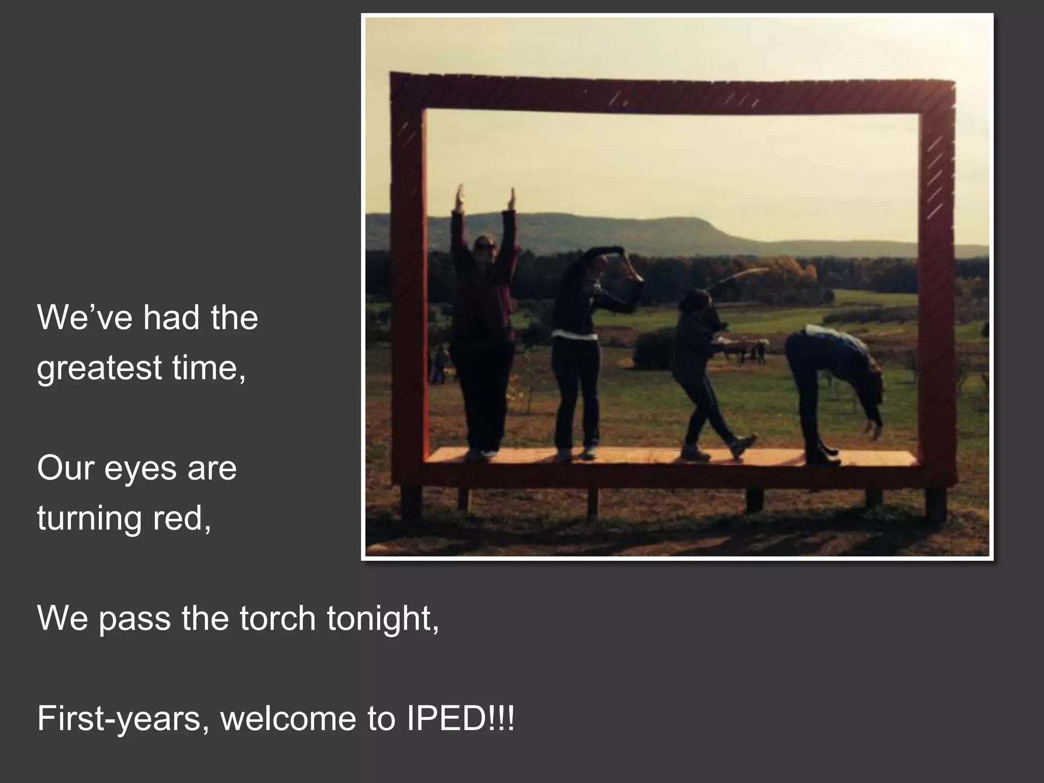 We’ve had the
greatest time,

Our eyes are
turning red,
We pass the torch tonight,
First-years, welcome to IPED!!!

 