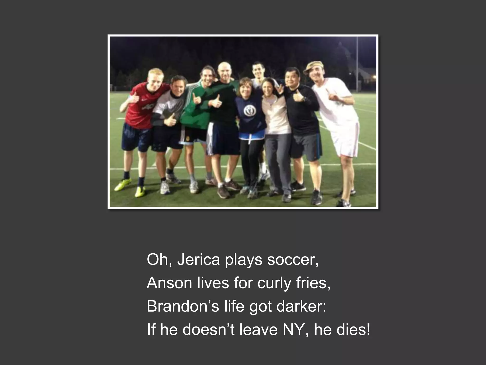 Oh, Jerica plays soccer,
Anson lives for curly fries,
Brandon’s life got darker:
If he doesn’t leave NY, he dies!

 
