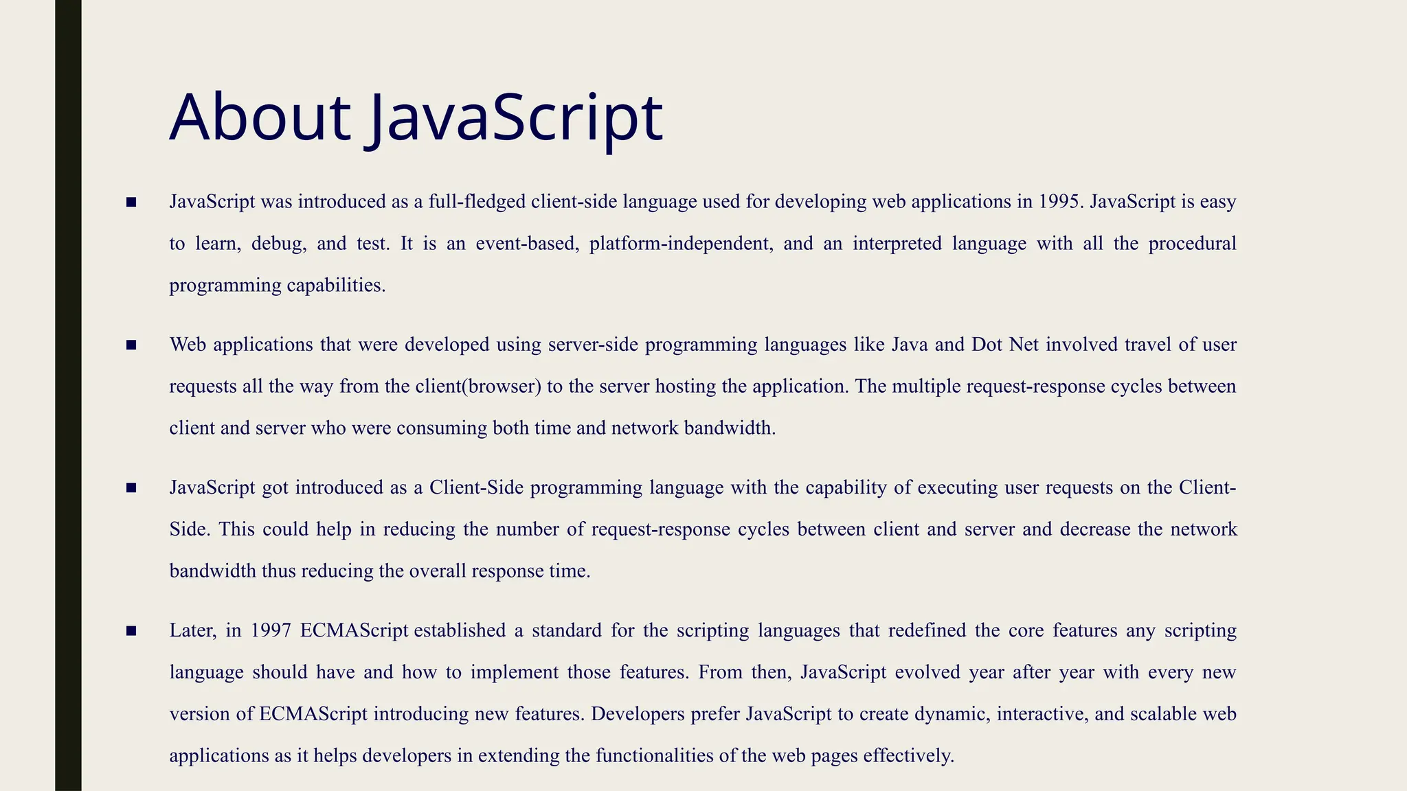 About JavaScript
■ JavaScript was introduced as a full-fledged client-side language used for developing web applications in 1995. JavaScript is easy
to learn, debug, and test. It is an event-based, platform-independent, and an interpreted language with all the procedural
programming capabilities.
■ Web applications that were developed using server-side programming languages like Java and Dot Net involved travel of user
requests all the way from the client(browser) to the server hosting the application. The multiple request-response cycles between
client and server who were consuming both time and network bandwidth.
■ JavaScript got introduced as a Client-Side programming language with the capability of executing user requests on the Client-
Side. This could help in reducing the number of request-response cycles between client and server and decrease the network
bandwidth thus reducing the overall response time.
■ Later, in 1997 ECMAScript established a standard for the scripting languages that redefined the core features any scripting
language should have and how to implement those features. From then, JavaScript evolved year after year with every new
version of ECMAScript introducing new features. Developers prefer JavaScript to create dynamic, interactive, and scalable web
applications as it helps developers in extending the functionalities of the web pages effectively.
 