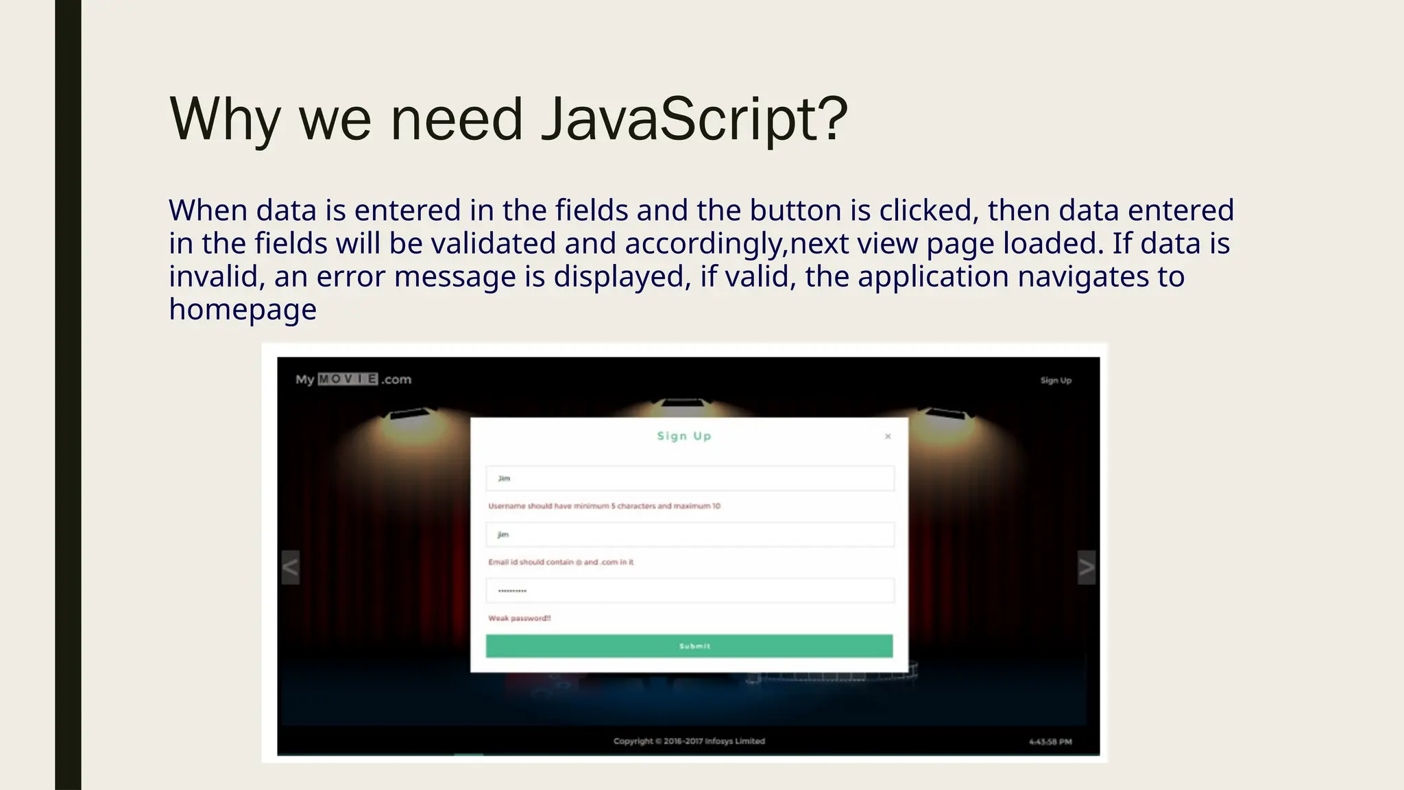 Why we need JavaScript?
When data is entered in the fields and the button is clicked, then data entered
in the fields will be validated and accordingly,next view page loaded. If data is
invalid, an error message is displayed, if valid, the application navigates to
homepage
 