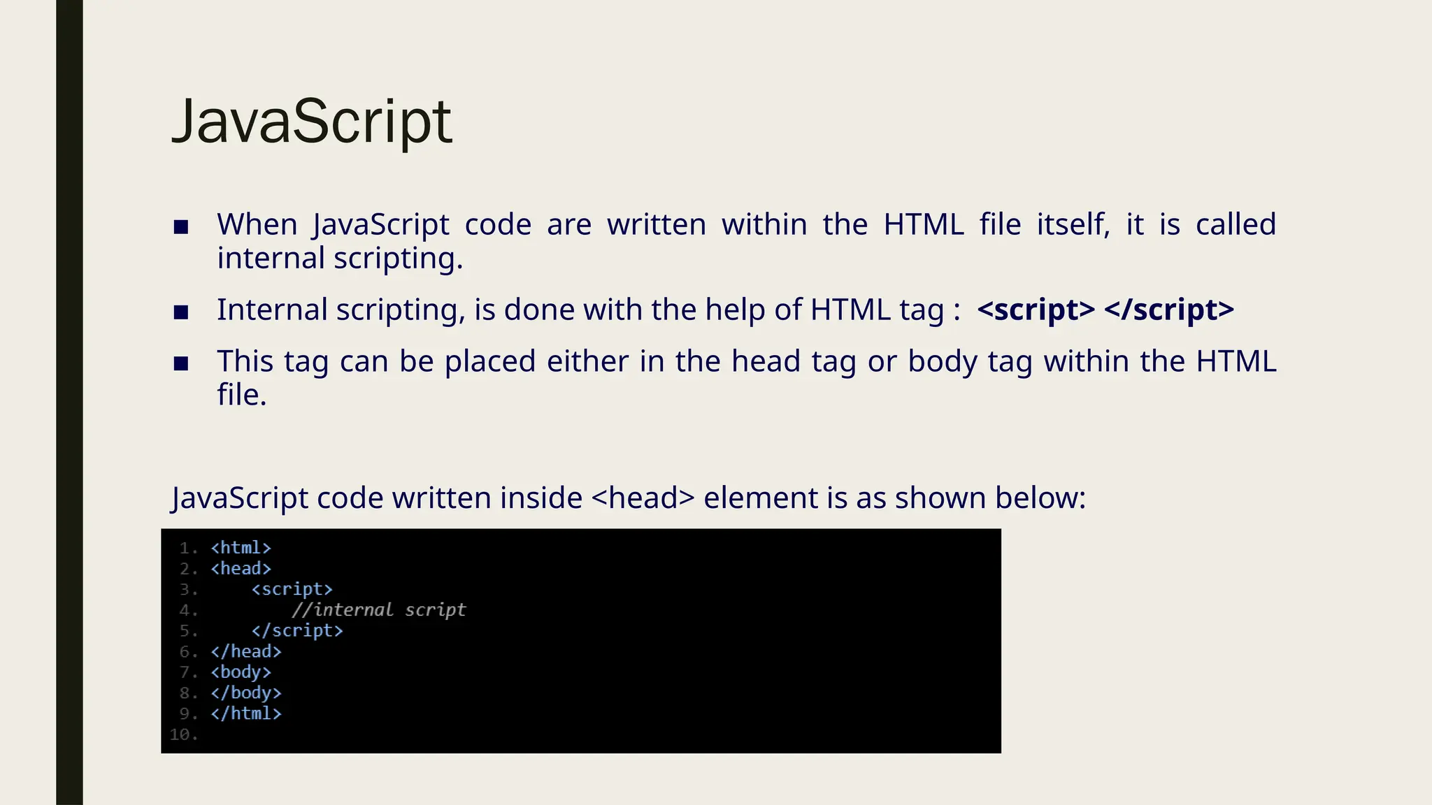 JavaScript
■ When JavaScript code are written within the HTML file itself, it is called
internal scripting.
■ Internal scripting, is done with the help of HTML tag : <script> </script>
■ This tag can be placed either in the head tag or body tag within the HTML
file.
JavaScript code written inside <head> element is as shown below:
 